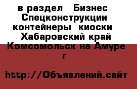  в раздел : Бизнес » Спецконструкции, контейнеры, киоски . Хабаровский край,Комсомольск-на-Амуре г.